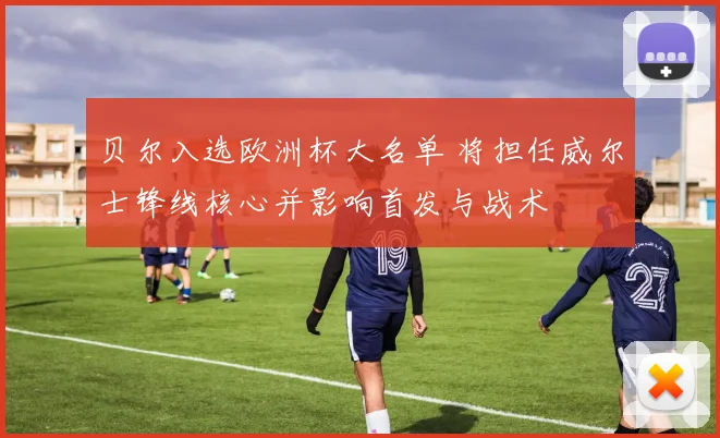 贝尔入选欧洲杯大名单 将担任威尔士锋线核心并影响首发与战术