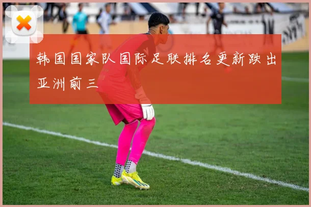 韩国国家队国际足联排名更新跌出亚洲前三