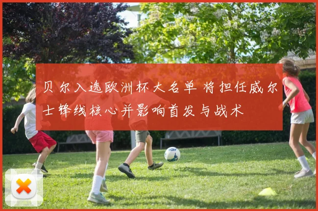 贝尔入选欧洲杯大名单 将担任威尔士锋线核心并影响首发与战术