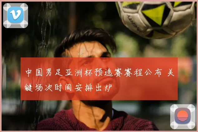 中国男足亚洲杯预选赛赛程公布 关键场次时间安排出炉