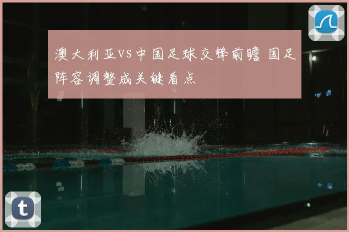 澳大利亚vs中国足球交锋前瞻 国足阵容调整成关键看点