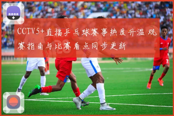 CCTV5+直播乒乓球赛事热度升温 观赛指南与比赛看点同步更新