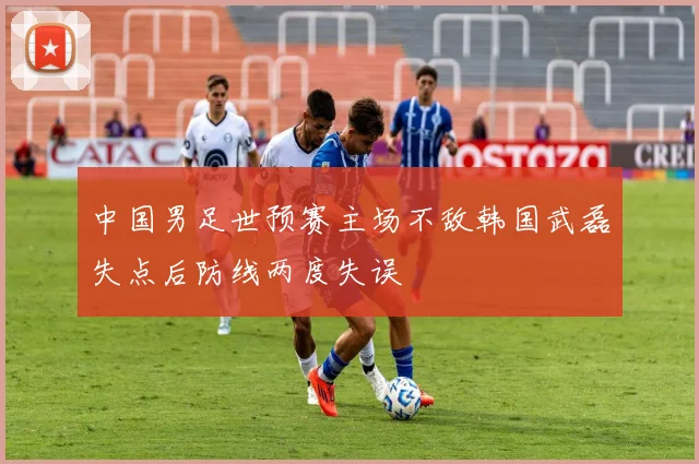 中国男足世预赛主场不敌韩国武磊失点后防线两度失误