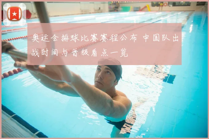 奥运会排球比赛赛程公布 中国队出战时间与晋级看点一览