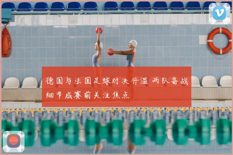 德国与法国足球对决升温 两队备战细节成赛前关注焦点