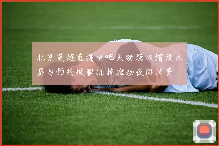 北京英超直播酒吧关键场次增设大屏与预约缓解拥挤推动夜间消费