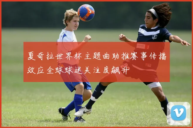 夏奇拉世界杯主题曲助推赛事传播效应全球球迷关注度飙升