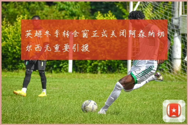 英超冬季转会窗正式关闭阿森纳切尔西无重要引援