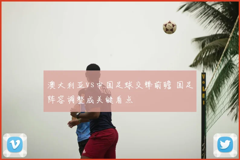 澳大利亚vs中国足球交锋前瞻 国足阵容调整成关键看点