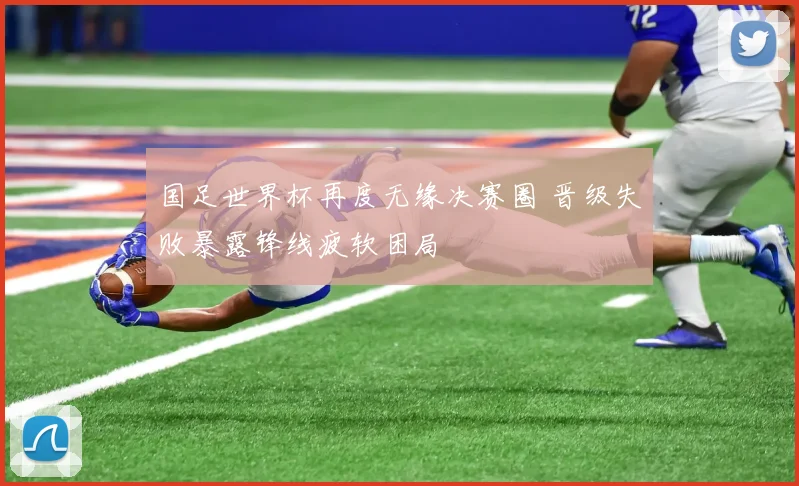 国足世界杯再度无缘决赛圈 晋级失败暴露锋线疲软困局