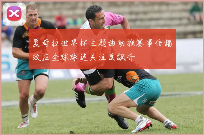 夏奇拉世界杯主题曲助推赛事传播效应全球球迷关注度飙升