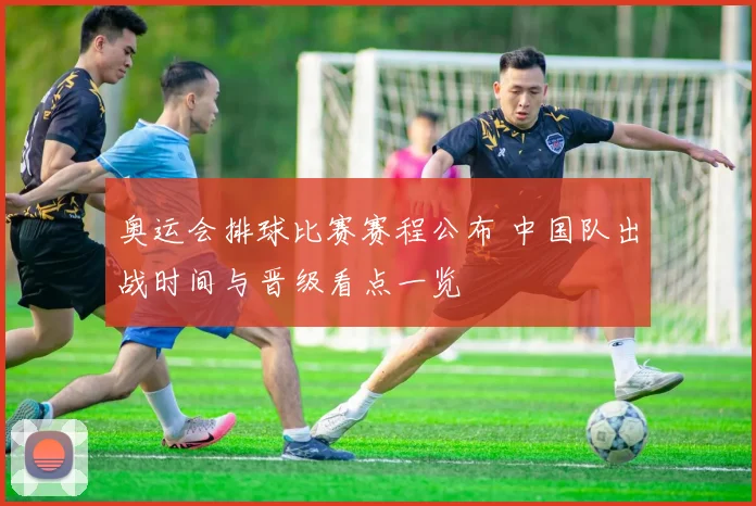 奥运会排球比赛赛程公布 中国队出战时间与晋级看点一览