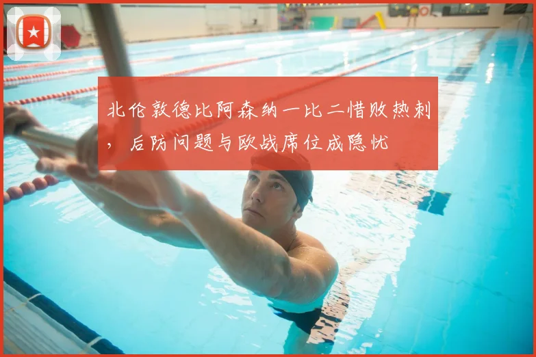 北伦敦德比阿森纳一比二惜败热刺,后防问题与欧战席位成隐忧