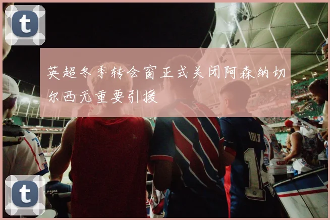 英超冬季转会窗正式关闭阿森纳切尔西无重要引援