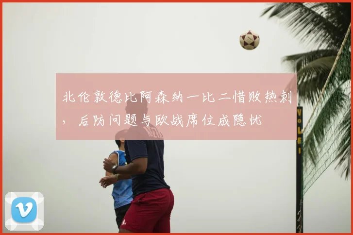 北伦敦德比阿森纳一比二惜败热刺，后防问题与欧战席位成隐忧