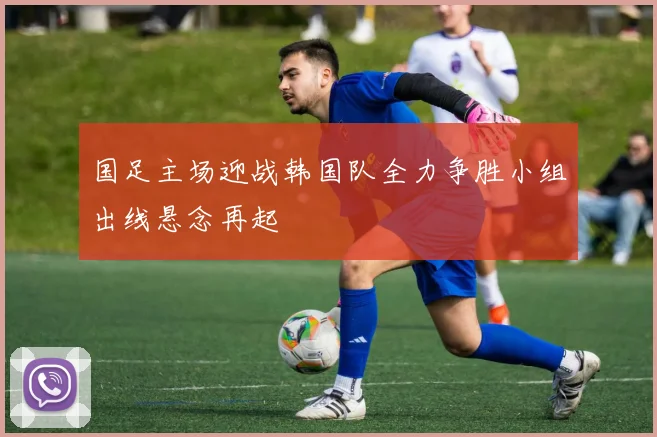 国足主场迎战韩国队全力争胜小组出线悬念再起